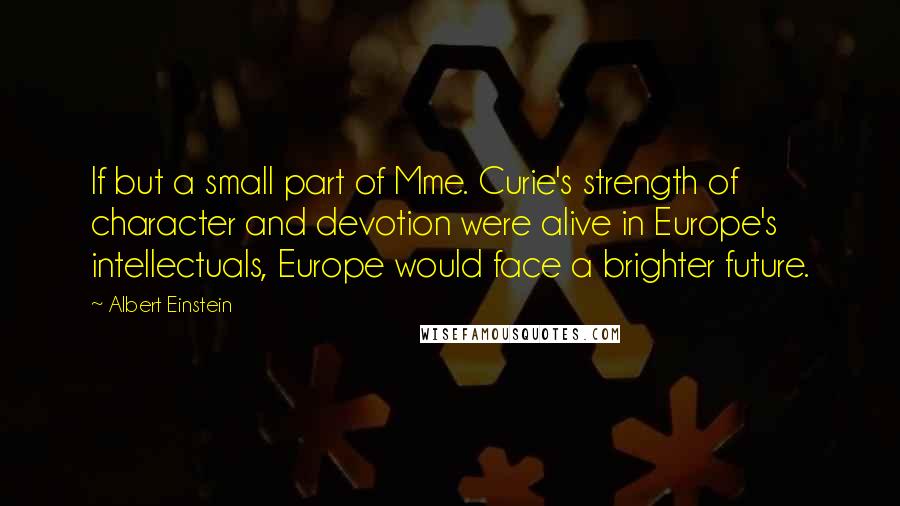 Albert Einstein Quotes: If but a small part of Mme. Curie's strength of character and devotion were alive in Europe's intellectuals, Europe would face a brighter future.
