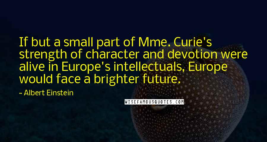 Albert Einstein Quotes: If but a small part of Mme. Curie's strength of character and devotion were alive in Europe's intellectuals, Europe would face a brighter future.