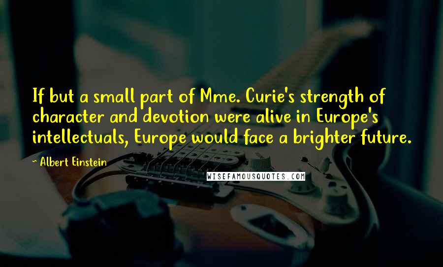 Albert Einstein Quotes: If but a small part of Mme. Curie's strength of character and devotion were alive in Europe's intellectuals, Europe would face a brighter future.