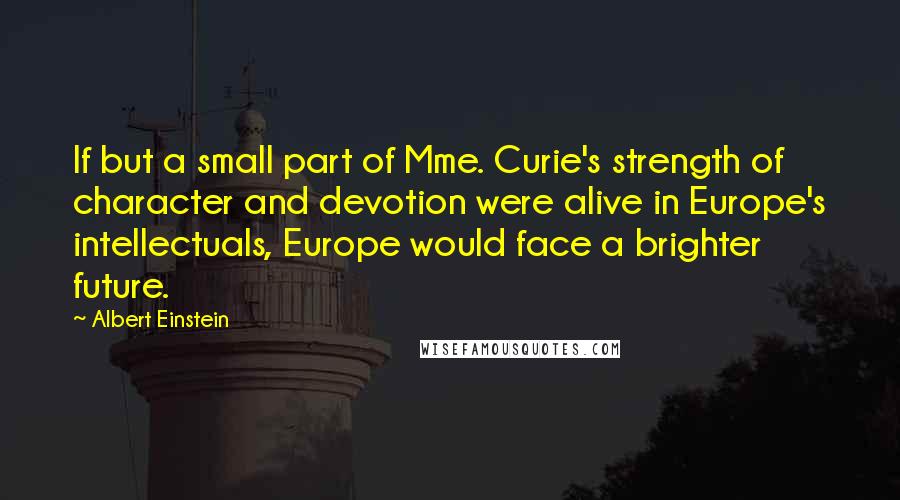 Albert Einstein Quotes: If but a small part of Mme. Curie's strength of character and devotion were alive in Europe's intellectuals, Europe would face a brighter future.