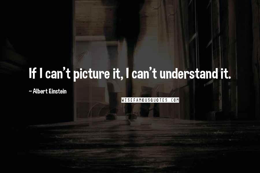 Albert Einstein Quotes: If I can't picture it, I can't understand it.
