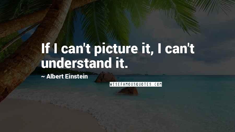 Albert Einstein Quotes: If I can't picture it, I can't understand it.