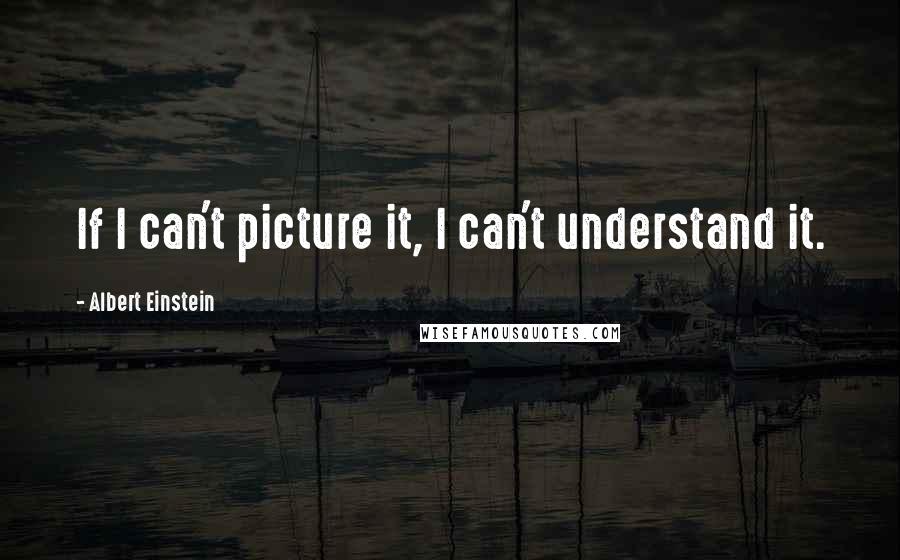 Albert Einstein Quotes: If I can't picture it, I can't understand it.