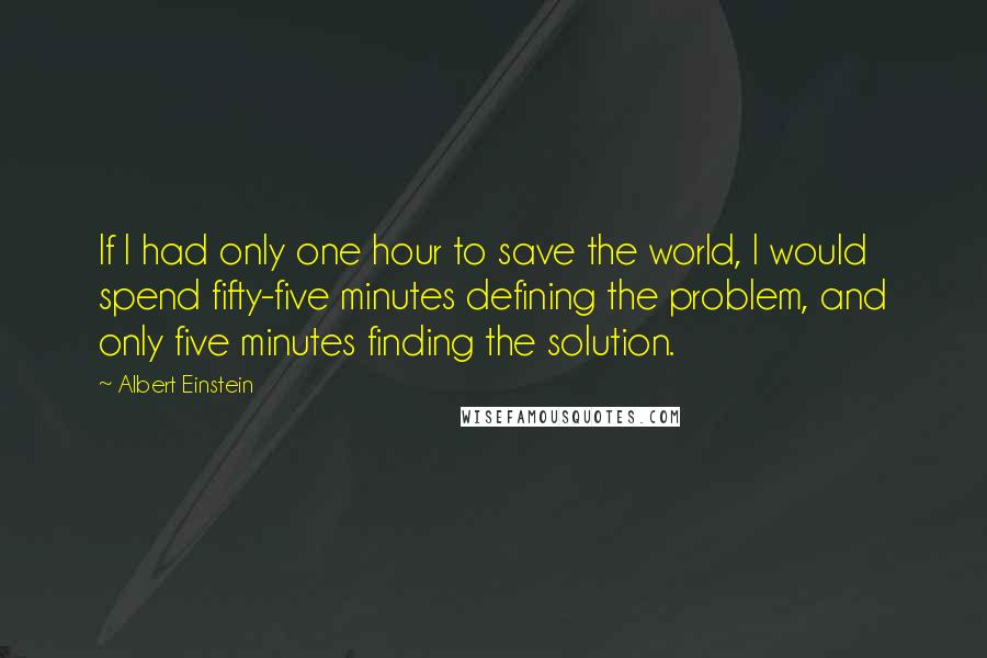 Albert Einstein Quotes: If I had only one hour to save the world, I would spend fifty-five minutes defining the problem, and only five minutes finding the solution.