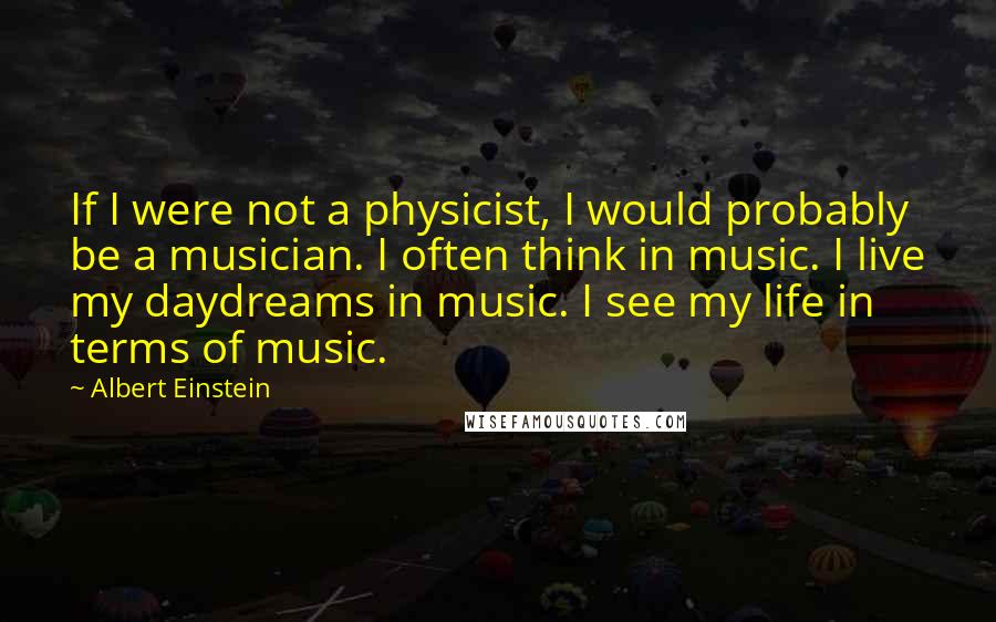 Albert Einstein Quotes: If I were not a physicist, I would probably be a musician. I often think in music. I live my daydreams in music. I see my life in terms of music.