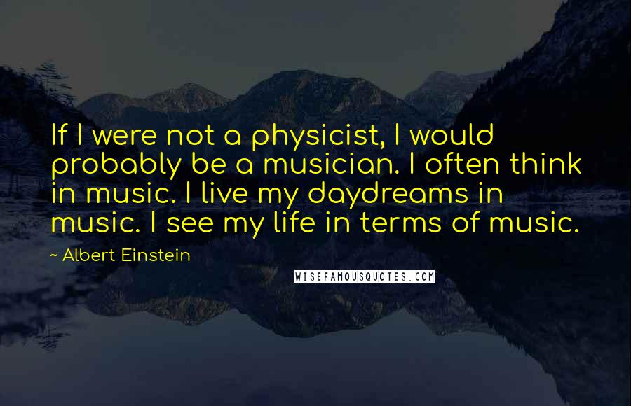 Albert Einstein Quotes: If I were not a physicist, I would probably be a musician. I often think in music. I live my daydreams in music. I see my life in terms of music.