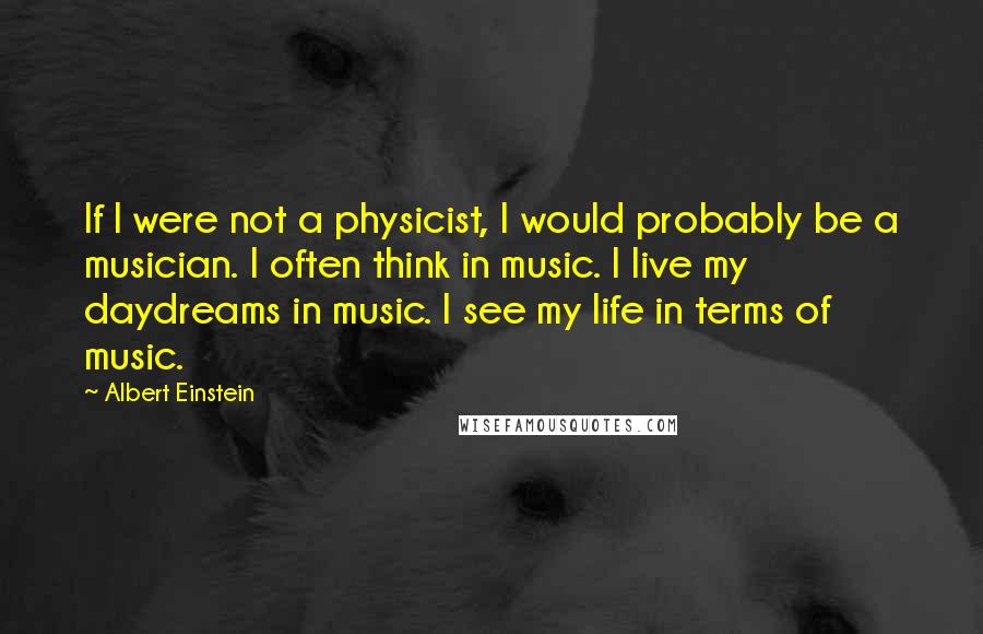 Albert Einstein Quotes: If I were not a physicist, I would probably be a musician. I often think in music. I live my daydreams in music. I see my life in terms of music.