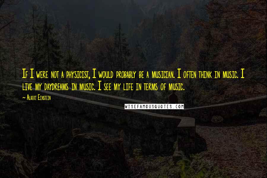 Albert Einstein Quotes: If I were not a physicist, I would probably be a musician. I often think in music. I live my daydreams in music. I see my life in terms of music.