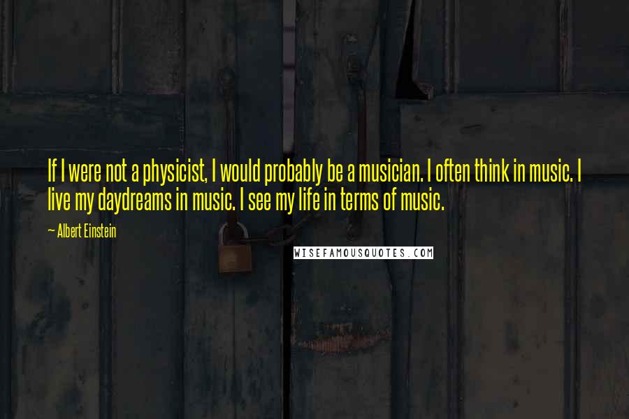 Albert Einstein Quotes: If I were not a physicist, I would probably be a musician. I often think in music. I live my daydreams in music. I see my life in terms of music.