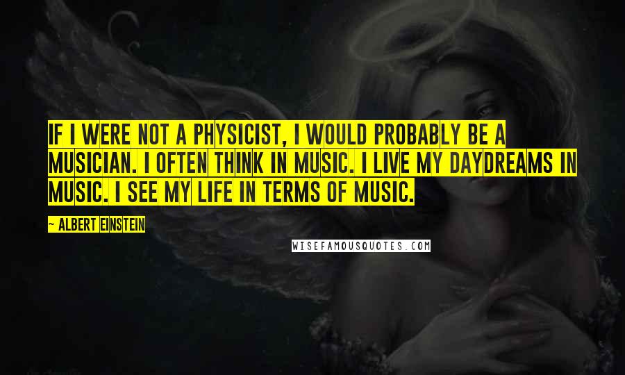 Albert Einstein Quotes: If I were not a physicist, I would probably be a musician. I often think in music. I live my daydreams in music. I see my life in terms of music.