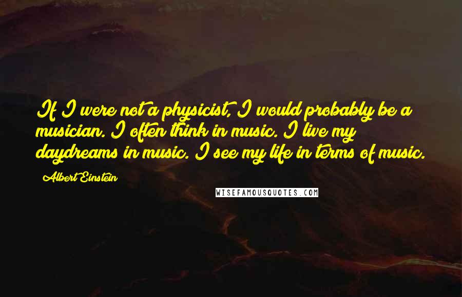 Albert Einstein Quotes: If I were not a physicist, I would probably be a musician. I often think in music. I live my daydreams in music. I see my life in terms of music.