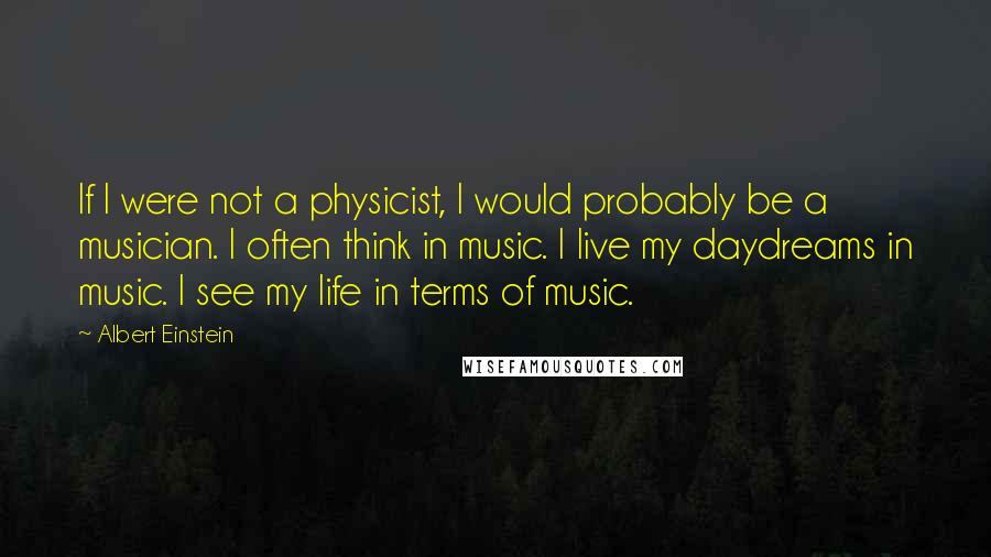 Albert Einstein Quotes: If I were not a physicist, I would probably be a musician. I often think in music. I live my daydreams in music. I see my life in terms of music.