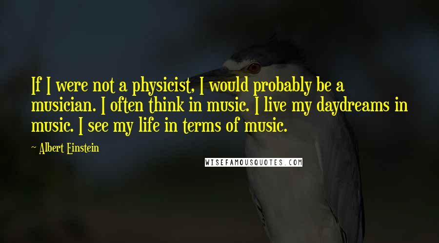 Albert Einstein Quotes: If I were not a physicist, I would probably be a musician. I often think in music. I live my daydreams in music. I see my life in terms of music.