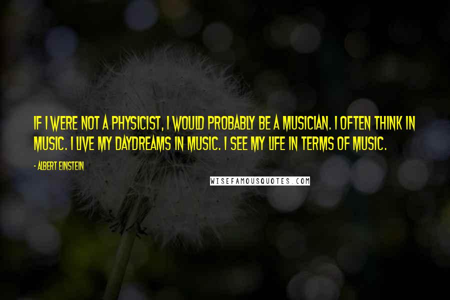 Albert Einstein Quotes: If I were not a physicist, I would probably be a musician. I often think in music. I live my daydreams in music. I see my life in terms of music.