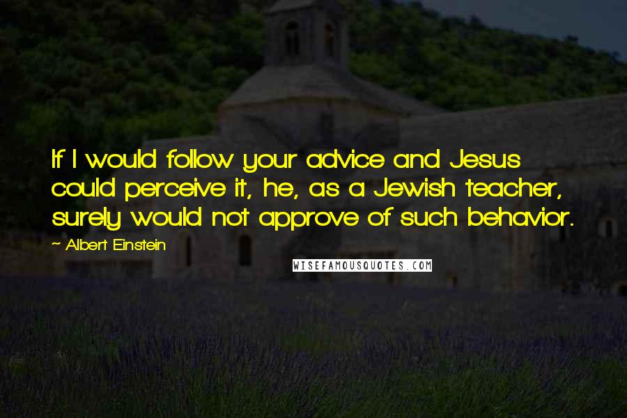 Albert Einstein Quotes: If I would follow your advice and Jesus could perceive it, he, as a Jewish teacher, surely would not approve of such behavior.