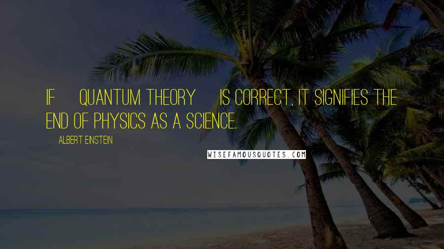 Albert Einstein Quotes: If [quantum theory] is correct, it signifies the end of physics as a science.