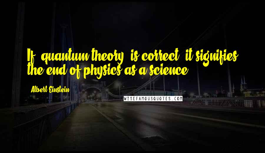 Albert Einstein Quotes: If [quantum theory] is correct, it signifies the end of physics as a science.