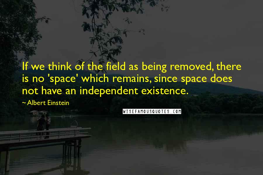 Albert Einstein Quotes: If we think of the field as being removed, there is no 'space' which remains, since space does not have an independent existence.