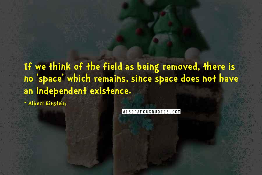 Albert Einstein Quotes: If we think of the field as being removed, there is no 'space' which remains, since space does not have an independent existence.