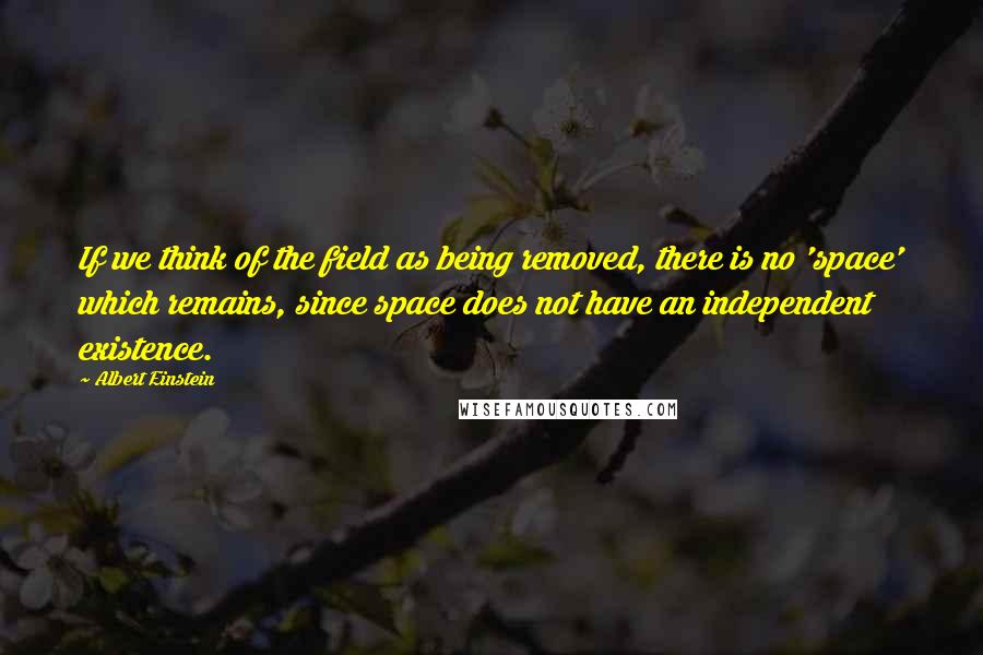 Albert Einstein Quotes: If we think of the field as being removed, there is no 'space' which remains, since space does not have an independent existence.