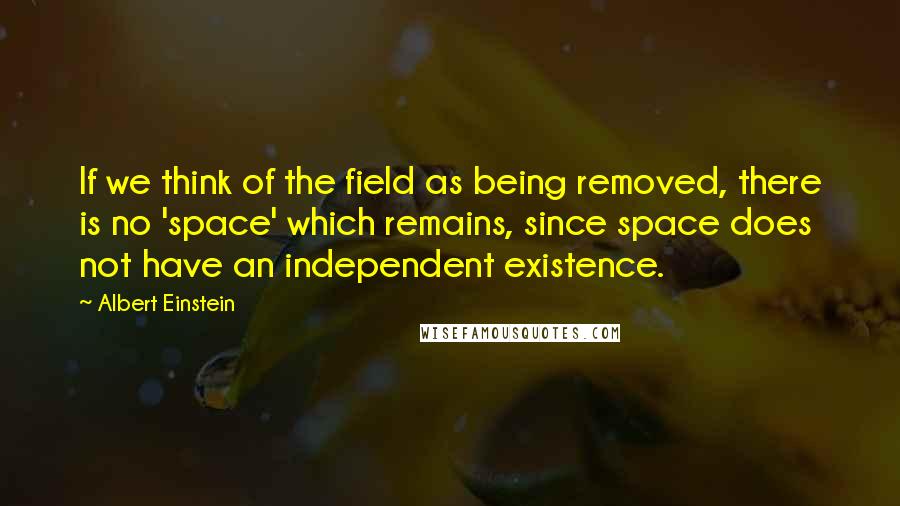 Albert Einstein Quotes: If we think of the field as being removed, there is no 'space' which remains, since space does not have an independent existence.