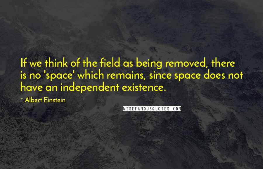 Albert Einstein Quotes: If we think of the field as being removed, there is no 'space' which remains, since space does not have an independent existence.