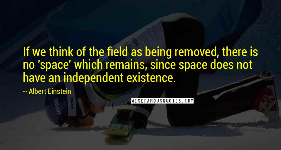 Albert Einstein Quotes: If we think of the field as being removed, there is no 'space' which remains, since space does not have an independent existence.