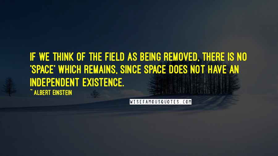 Albert Einstein Quotes: If we think of the field as being removed, there is no 'space' which remains, since space does not have an independent existence.