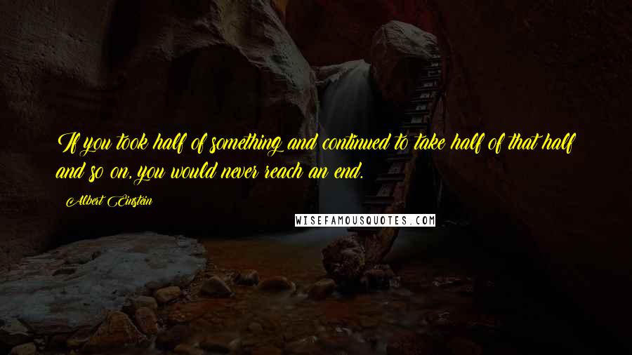 Albert Einstein Quotes: If you took half of something and continued to take half of that half and so on, you would never reach an end.