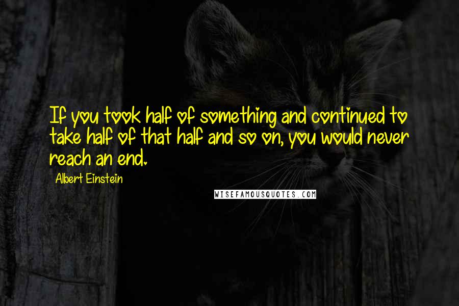 Albert Einstein Quotes: If you took half of something and continued to take half of that half and so on, you would never reach an end.