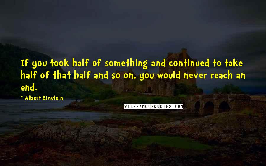Albert Einstein Quotes: If you took half of something and continued to take half of that half and so on, you would never reach an end.