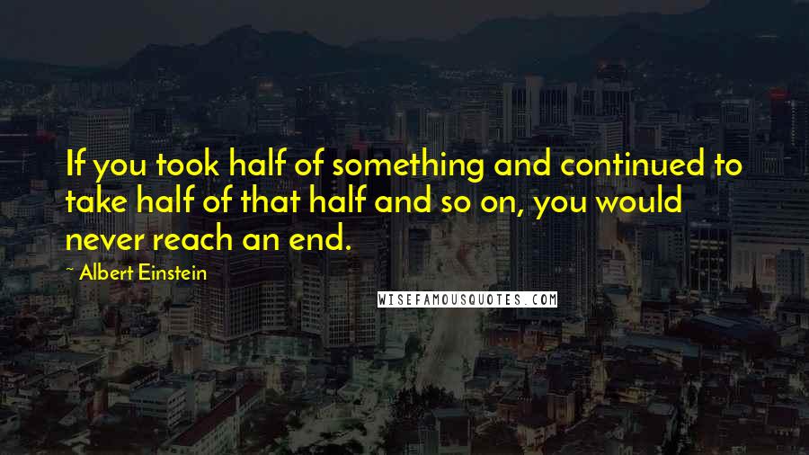 Albert Einstein Quotes: If you took half of something and continued to take half of that half and so on, you would never reach an end.