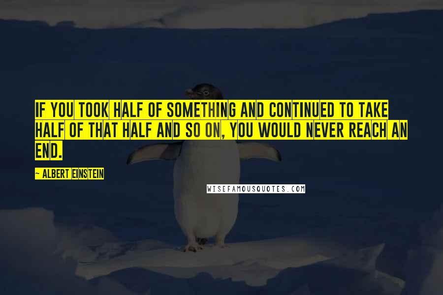 Albert Einstein Quotes: If you took half of something and continued to take half of that half and so on, you would never reach an end.