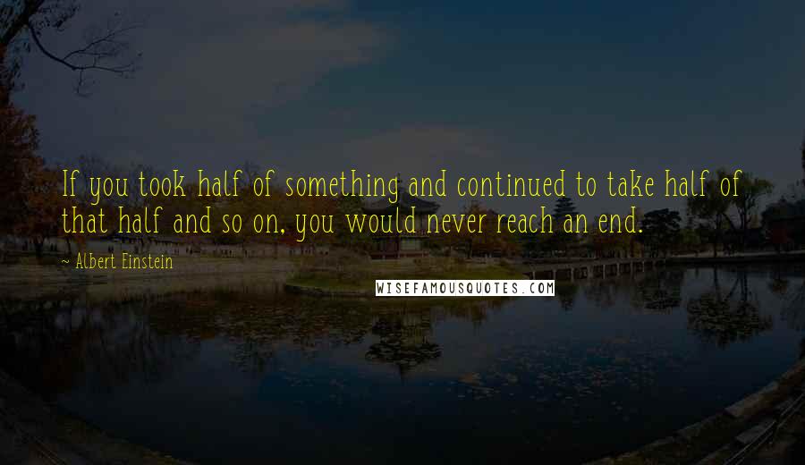 Albert Einstein Quotes: If you took half of something and continued to take half of that half and so on, you would never reach an end.