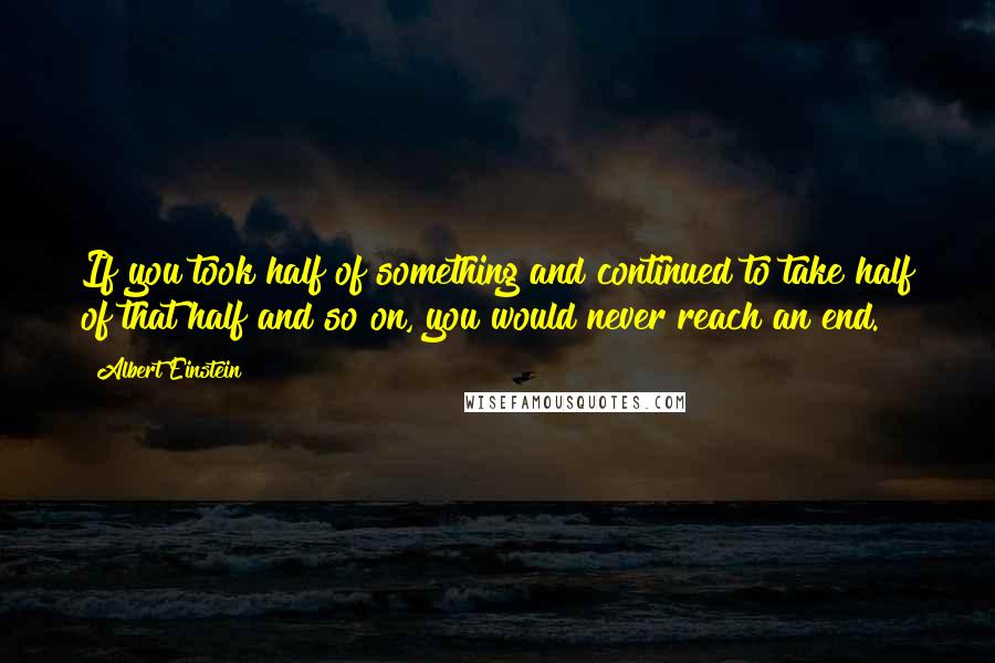 Albert Einstein Quotes: If you took half of something and continued to take half of that half and so on, you would never reach an end.