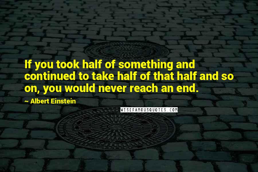 Albert Einstein Quotes: If you took half of something and continued to take half of that half and so on, you would never reach an end.