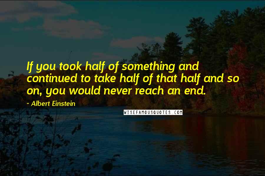 Albert Einstein Quotes: If you took half of something and continued to take half of that half and so on, you would never reach an end.