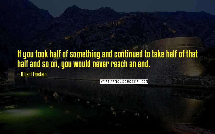Albert Einstein Quotes: If you took half of something and continued to take half of that half and so on, you would never reach an end.