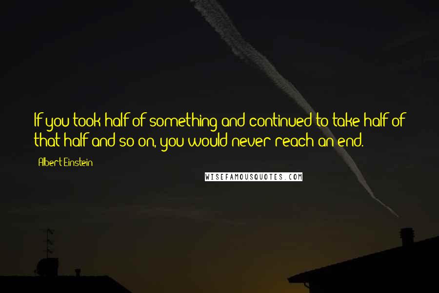Albert Einstein Quotes: If you took half of something and continued to take half of that half and so on, you would never reach an end.