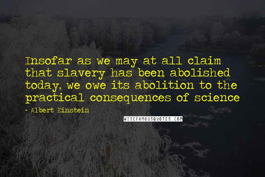 Albert Einstein Quotes: Insofar as we may at all claim that slavery has been abolished today, we owe its abolition to the practical consequences of science