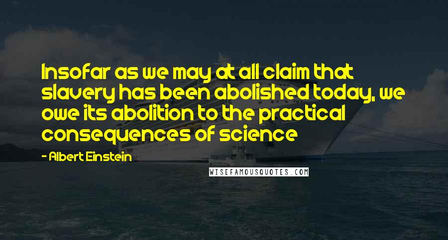 Albert Einstein Quotes: Insofar as we may at all claim that slavery has been abolished today, we owe its abolition to the practical consequences of science