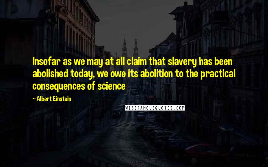 Albert Einstein Quotes: Insofar as we may at all claim that slavery has been abolished today, we owe its abolition to the practical consequences of science