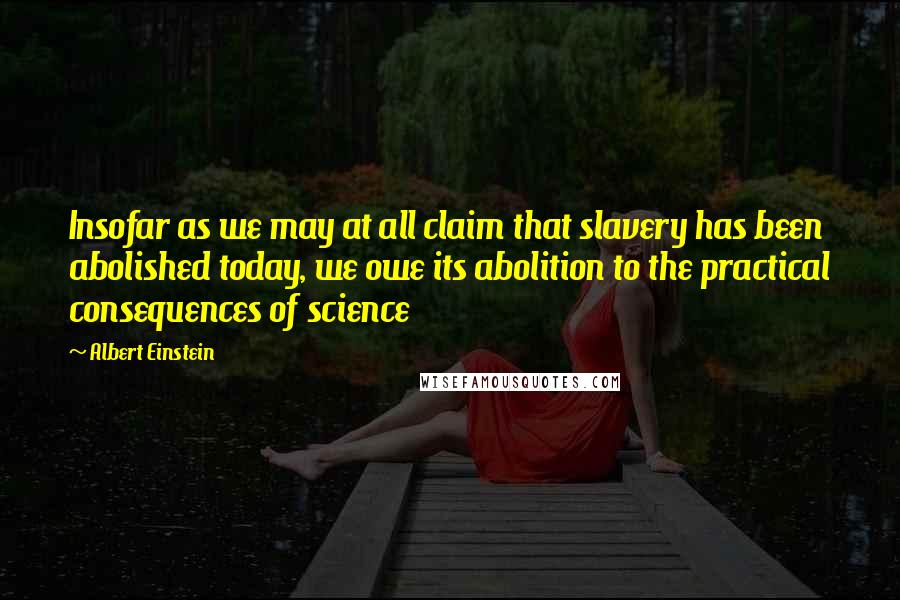 Albert Einstein Quotes: Insofar as we may at all claim that slavery has been abolished today, we owe its abolition to the practical consequences of science