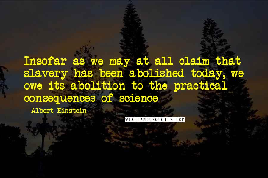 Albert Einstein Quotes: Insofar as we may at all claim that slavery has been abolished today, we owe its abolition to the practical consequences of science