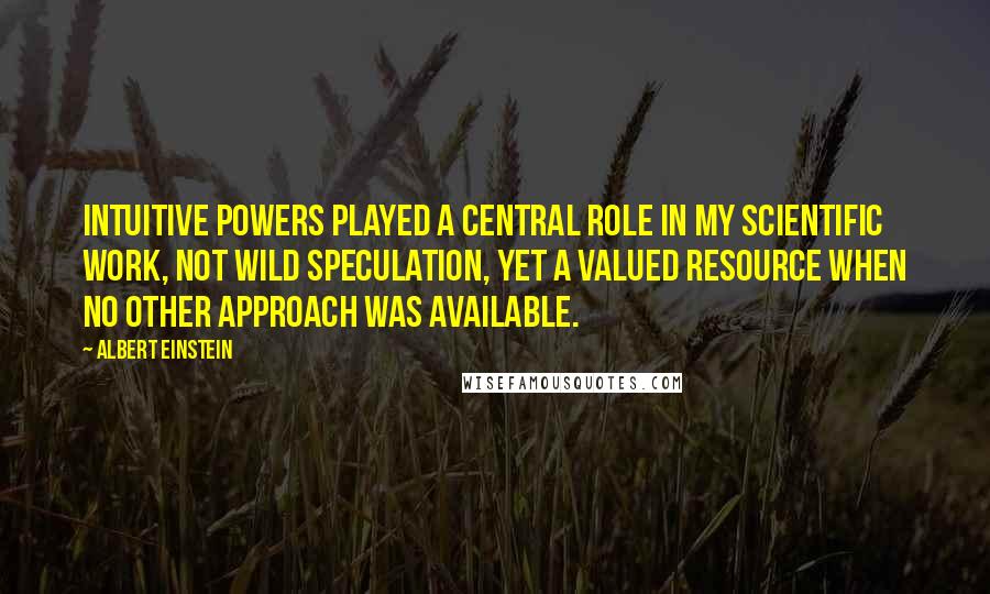 Albert Einstein Quotes: Intuitive powers played a central role in my scientific work, not wild speculation, yet a valued resource when no other approach was available.