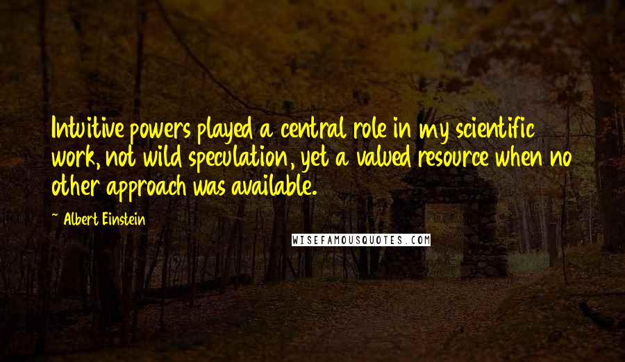 Albert Einstein Quotes: Intuitive powers played a central role in my scientific work, not wild speculation, yet a valued resource when no other approach was available.