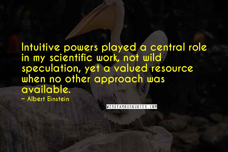 Albert Einstein Quotes: Intuitive powers played a central role in my scientific work, not wild speculation, yet a valued resource when no other approach was available.