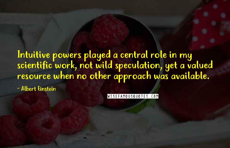 Albert Einstein Quotes: Intuitive powers played a central role in my scientific work, not wild speculation, yet a valued resource when no other approach was available.