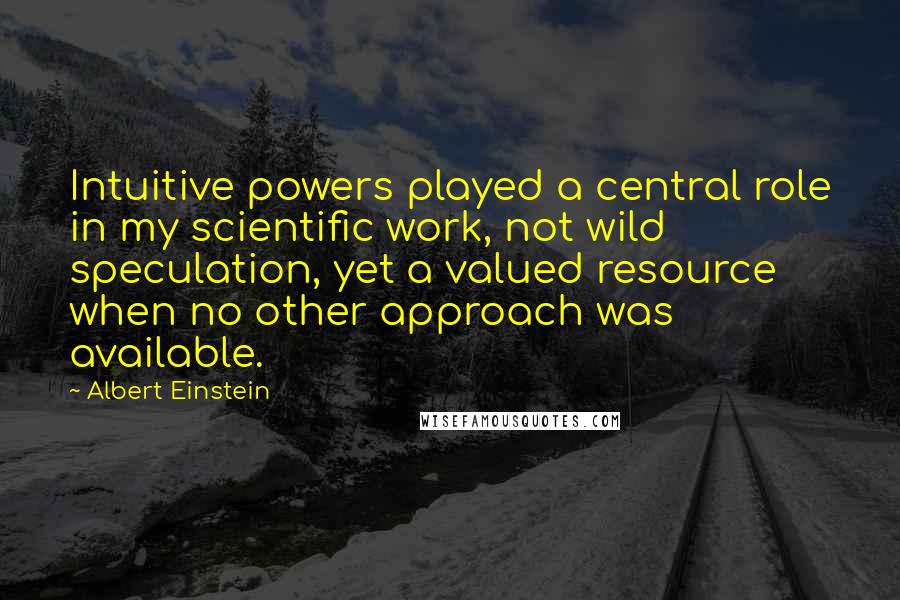 Albert Einstein Quotes: Intuitive powers played a central role in my scientific work, not wild speculation, yet a valued resource when no other approach was available.