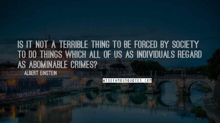 Albert Einstein Quotes: Is it not a terrible thing to be forced by society to do things which all of us as individuals regard as abominable crimes?